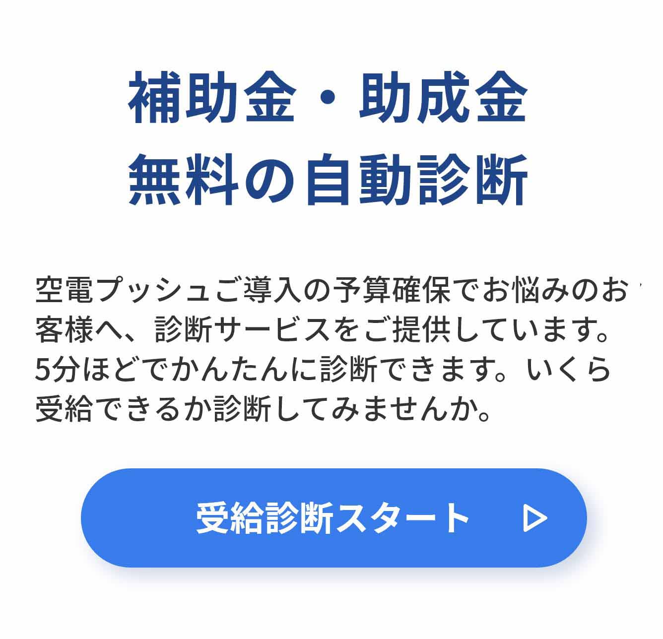 補助金・助成金 無料の自動診断 空電プッシュご導入の予算確保でお悩みのお客様へ、診断サービスをご提供しています。5分ほどでかんたんに診断できます。いくら受給できるか診断してみませんか。受給診断スタート