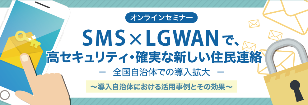 【オンラインセミナー】SMS×LGWANで、高セキュリティ・確実な新しい住民連絡　－　全国自治体での導入拡大　－　～導入自治体における活用事例とその効果～